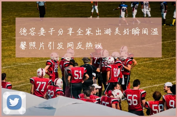 德容妻子分享全家出游美好瞬间温馨照片引发网友热议