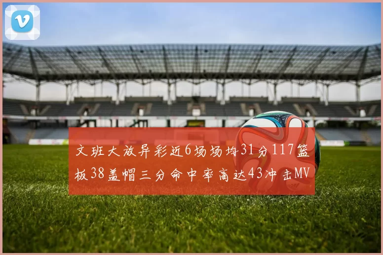 文班大放异彩近6场场均31分117篮板38盖帽三分命中率高达43冲击MVP荣誉