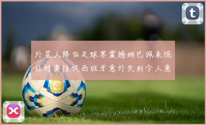 外星人降临足球界震撼姆巴佩表现让特奥惊叹西班牙意外失利令人意外