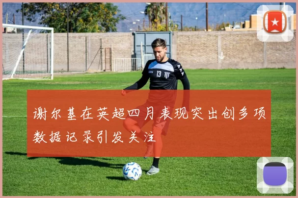 谢尔基在英超四月表现突出创多项数据记录引发关注