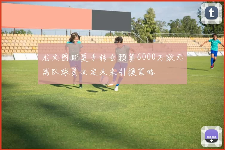 尤文图斯夏季转会预算6000万欧元离队球员决定未来引援策略