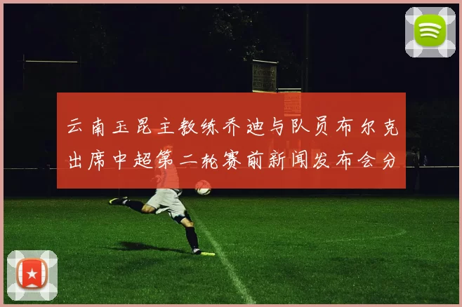 云南玉昆主教练乔迪与队员布尔克出席中超第二轮赛前新闻发布会分享备战情况
