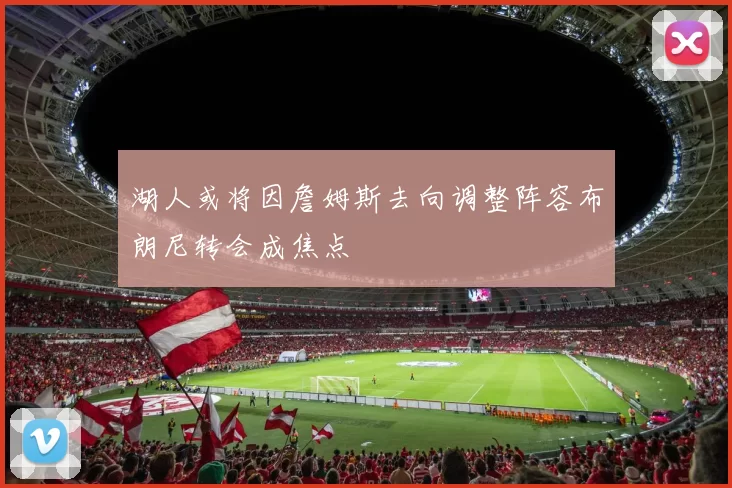 湖人或将因詹姆斯去向调整阵容布朗尼转会成焦点