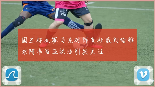 国王杯决赛马竞对阵皇社裁判哈维尔阿韦洛亚执法引发关注
