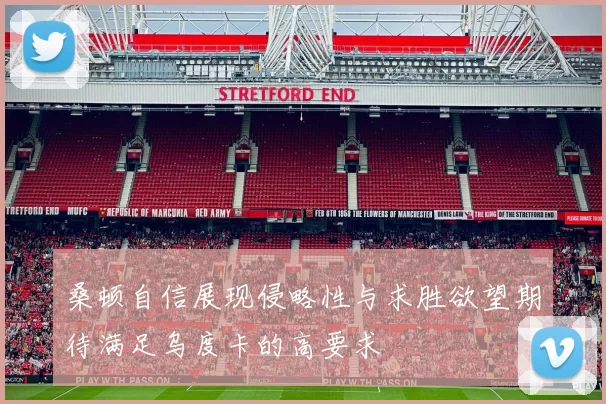桑顿自信展现侵略性与求胜欲望期待满足乌度卡的高要求