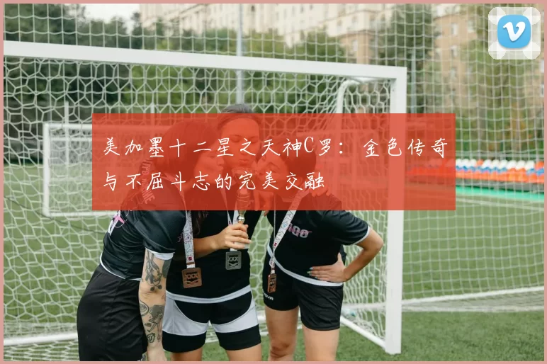 美加墨十二星之天神C罗：金色传奇与不屈斗志的完美交融
