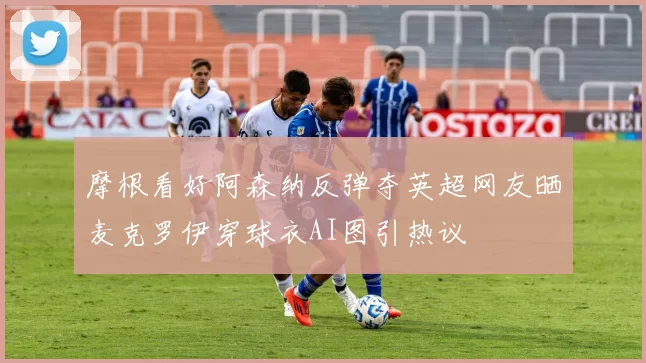 摩根看好阿森纳反弹夺英超网友晒麦克罗伊穿球衣AI图引热议