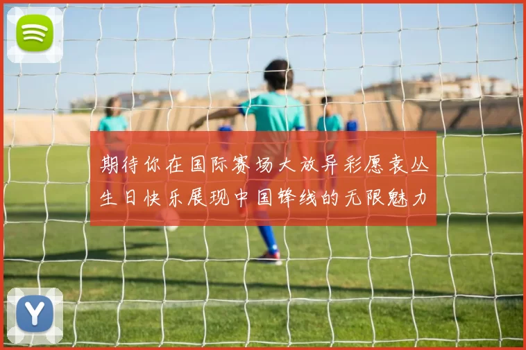 期待你在国际赛场大放异彩愿袁丛生日快乐展现中国锋线的无限魅力