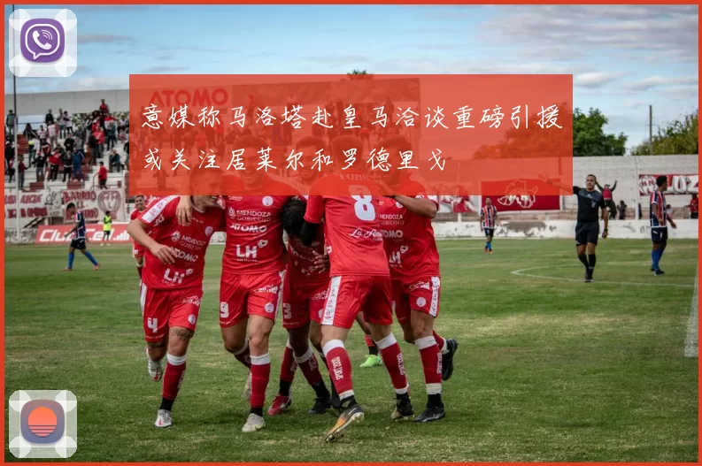 意媒称马洛塔赴皇马洽谈重磅引援或关注居莱尔和罗德里戈