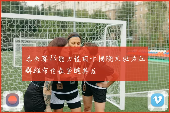 总决赛2K能力值前十揭晓文班力压群雄布伦森紧随其后