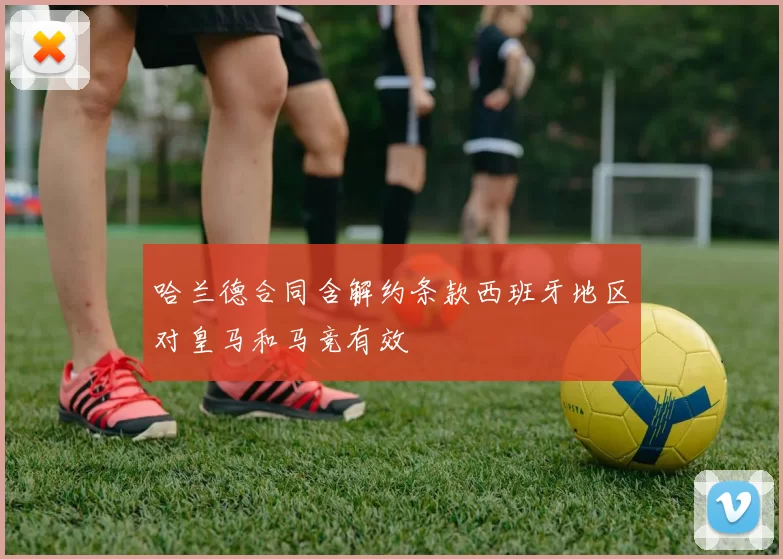 哈兰德合同含解约条款西班牙地区对皇马和马竞有效