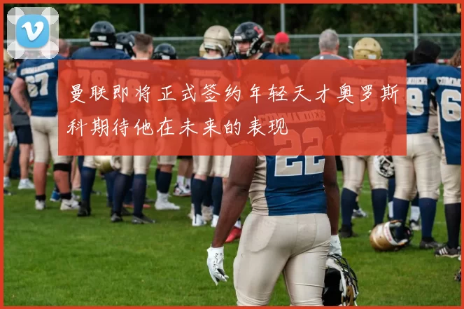 曼联即将正式签约年轻天才奥罗斯科期待他在未来的表现