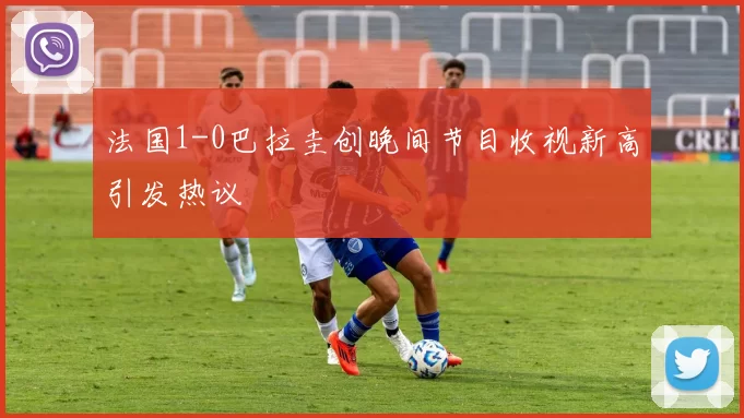 法国1-0巴拉圭创晚间节目收视新高引发热议