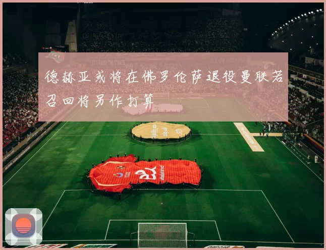 德赫亚或将在佛罗伦萨退役曼联若召回将另作打算