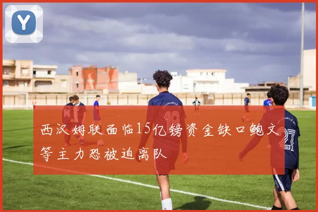 西汉姆联面临15亿镑资金缺口鲍文等主力恐被迫离队