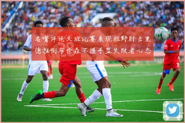 名嘴评论文班比赛表现粗野肘击里德推倒布伦森不握手显失败者心态