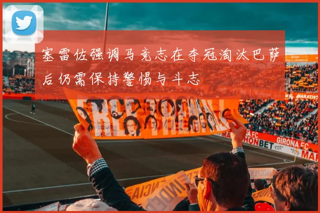 塞雷佐强调马竞志在夺冠淘汰巴萨后仍需保持警惕与斗志