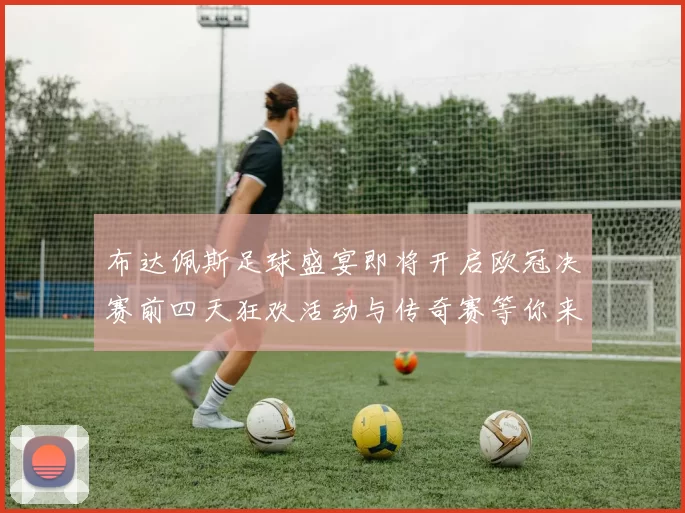 布达佩斯足球盛宴即将开启欧冠决赛前四天狂欢活动与传奇赛等你来参与
