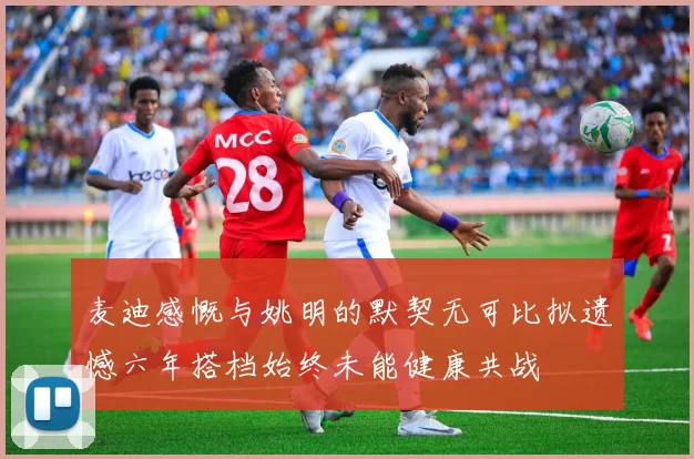 麦迪感慨与姚明的默契无可比拟遗憾六年搭档始终未能健康共战