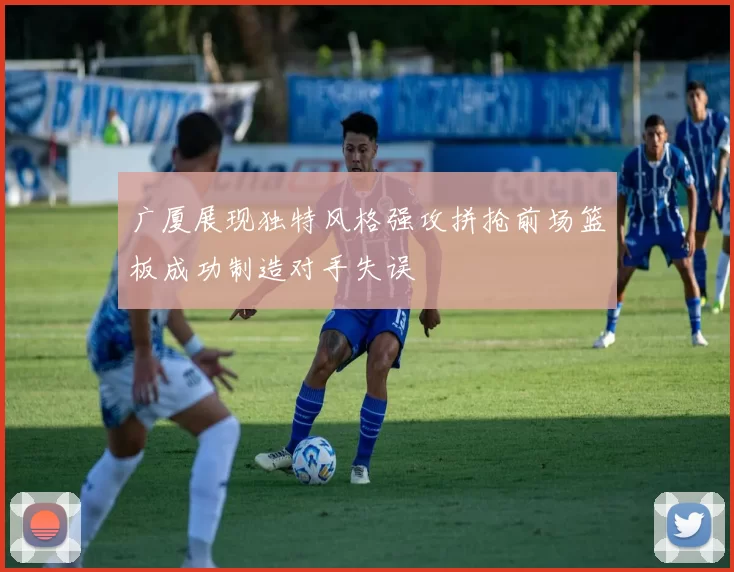 广厦展现独特风格强攻拼抢前场篮板成功制造对手失误