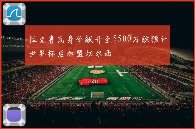 拉克鲁瓦身价飙升至5500万欧预计世界杯后加盟切尔西
