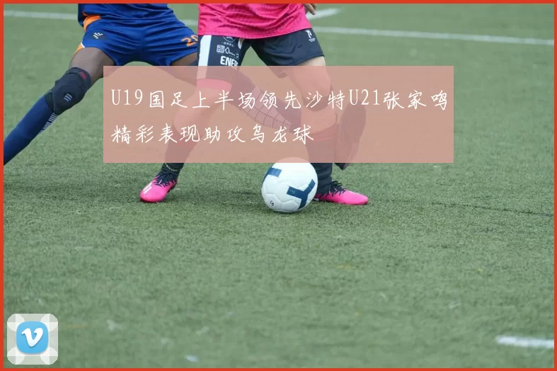 U19国足上半场领先沙特U21张家鸣精彩表现助攻乌龙球