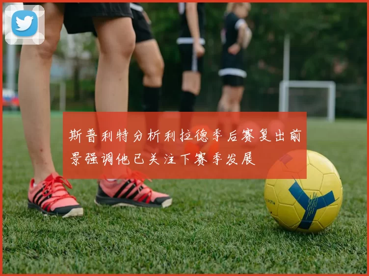 斯普利特分析利拉德季后赛复出前景强调他已关注下赛季发展