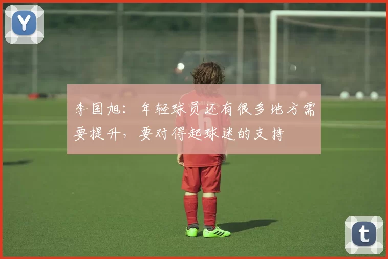 李国旭：年轻球员还有很多地方需要提升，要对得起球迷的支持