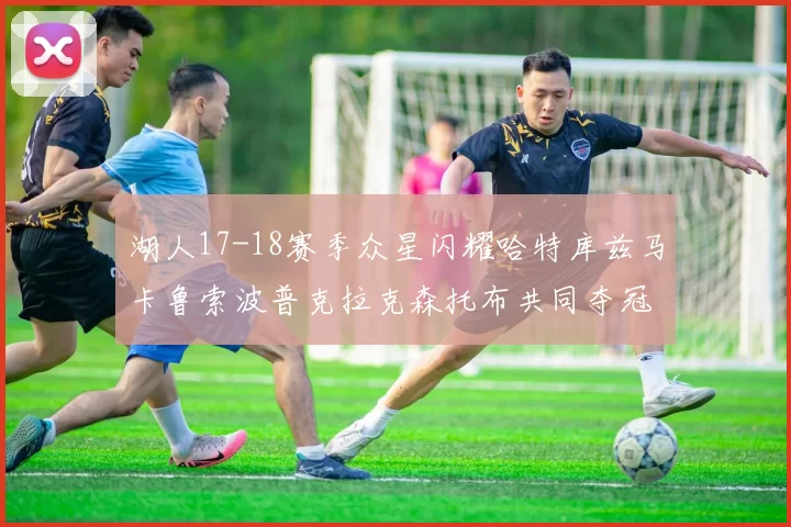 湖人17-18赛季众星闪耀哈特库兹马卡鲁索波普克拉克森托布共同夺冠的辉煌时刻