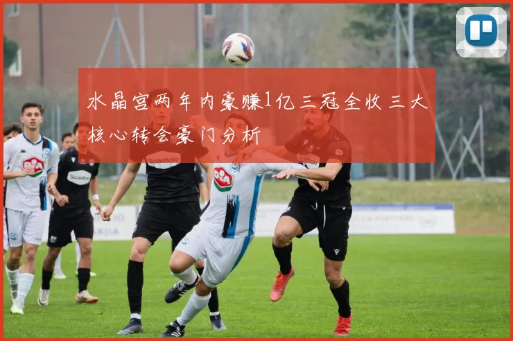 水晶宫两年内豪赚1亿三冠全收三大核心转会豪门分析