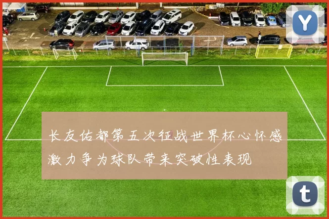 长友佑都第五次征战世界杯心怀感激力争为球队带来突破性表现