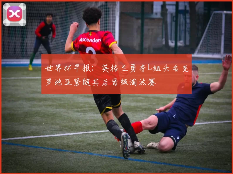 世界杯早报：英格兰勇夺L组头名克罗地亚紧随其后晋级淘汰赛
