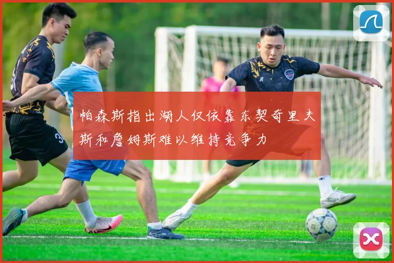 帕森斯指出湖人仅依靠东契奇里夫斯和詹姆斯难以维持竞争力