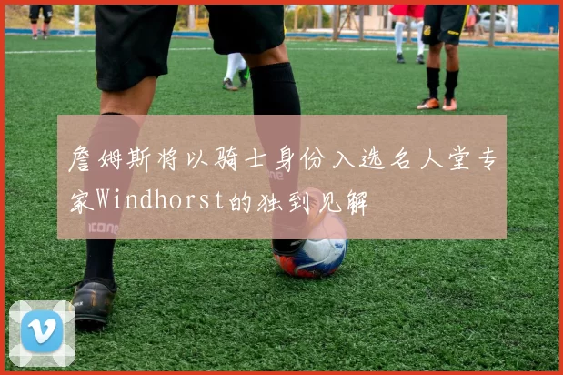 詹姆斯将以骑士身份入选名人堂专家Windhorst的独到见解