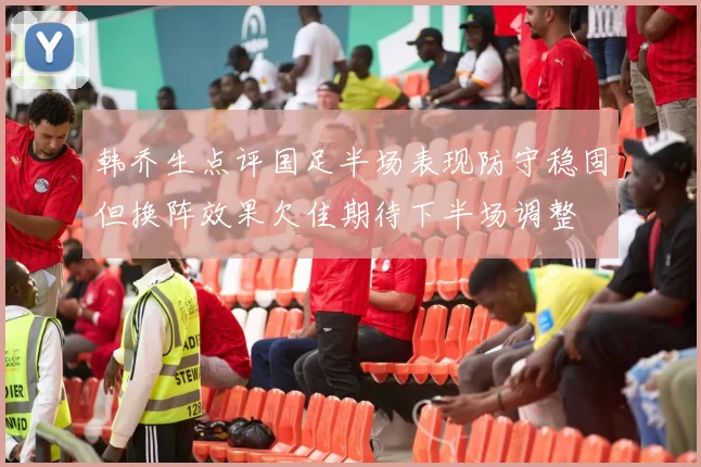 韩乔生点评国足半场表现防守稳固但换阵效果欠佳期待下半场调整