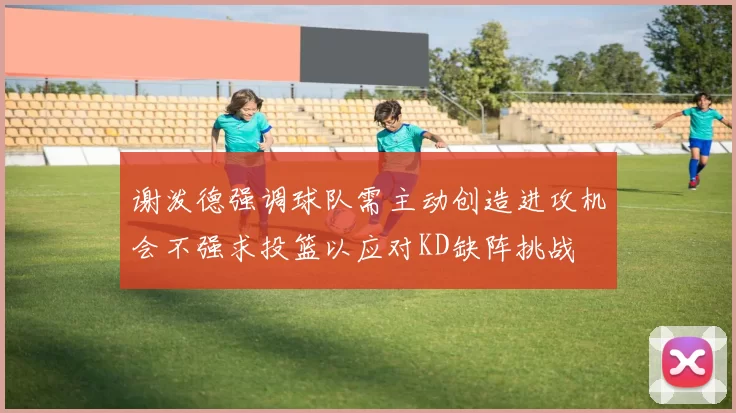 谢泼德强调球队需主动创造进攻机会不强求投篮以应对KD缺阵挑战