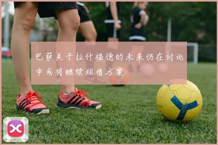 巴萨关于拉什福德的未来仍在讨论中或将继续租借方案