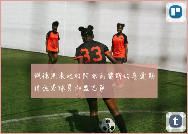 佩德里表达对阿尔瓦雷斯的喜爱期待优秀球员加盟巴萨