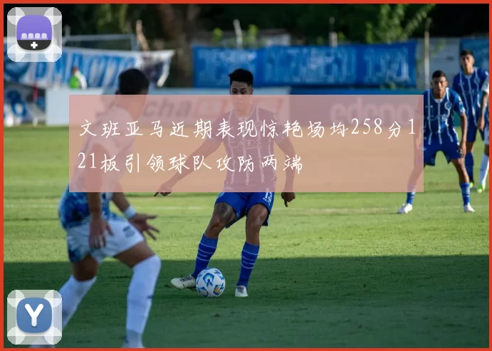 文班亚马近期表现惊艳场均258分121板引领球队攻防两端