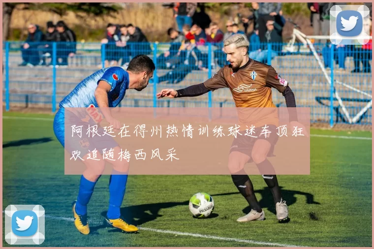 阿根廷在得州热情训练球迷车顶狂欢追随梅西风采