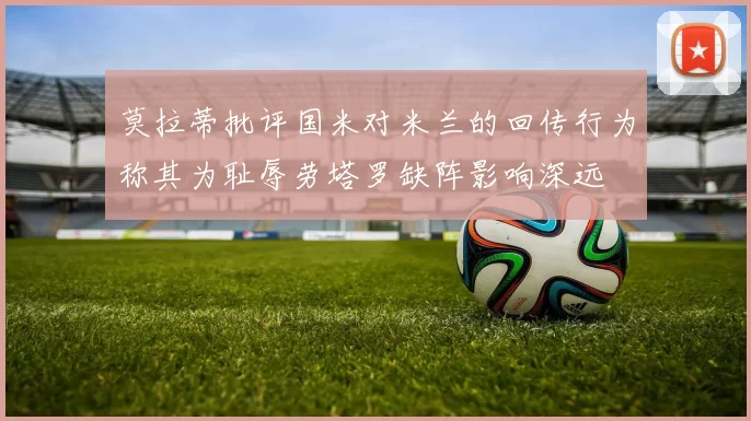 莫拉蒂批评国米对米兰的回传行为称其为耻辱劳塔罗缺阵影响深远