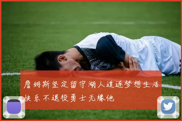 詹姆斯坚定留守湖人追逐梦想生活快乐不退役勇士无缘他