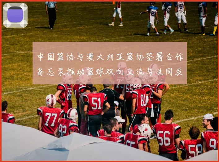 中国篮协与澳大利亚篮协签署合作备忘录推动篮球双向交流与共同发展