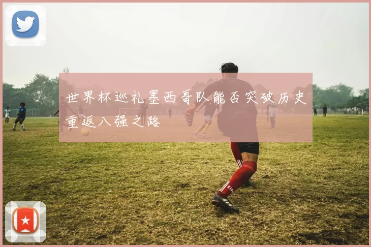世界杯巡礼墨西哥队能否突破历史重返八强之路